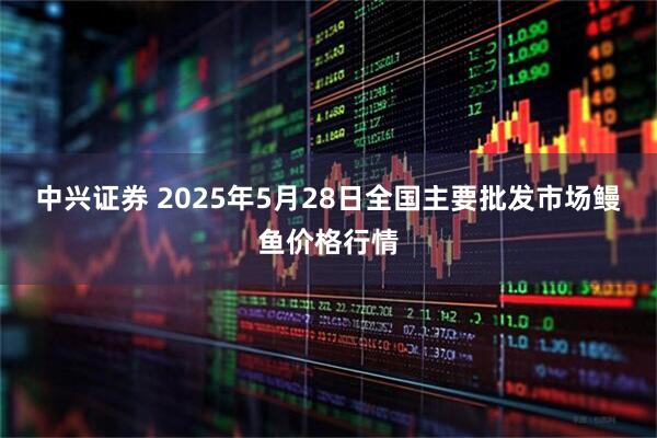 中兴证券 2025年5月28日全国主要批发市场鳗鱼价格行情