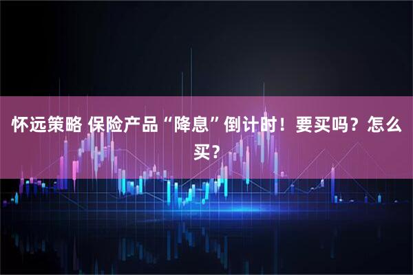 怀远策略 保险产品“降息”倒计时！要买吗？怎么买？