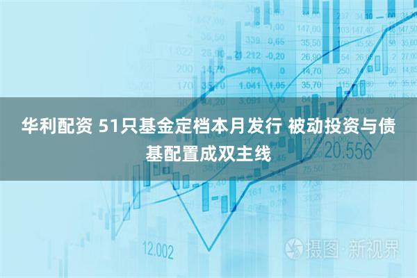 华利配资 51只基金定档本月发行 被动投资与债基配置成双主线