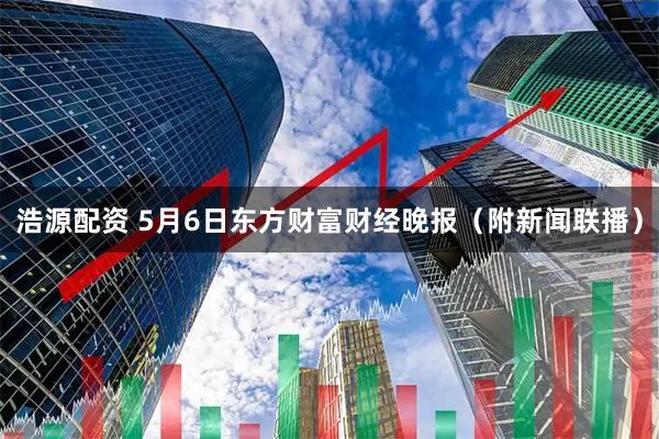 浩源配资 5月6日东方财富财经晚报（附新闻联播）