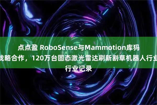 点点盈 RoboSense与Mammotion库犸达成战略合作，120万台固态激光雷达刷新割草机器人行业记录