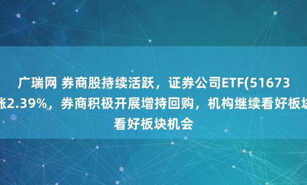 广瑞网 券商股持续活跃，证券公司ETF(516730)上涨2.39%，券商积极开展增持回购，机构继续看好板块机会