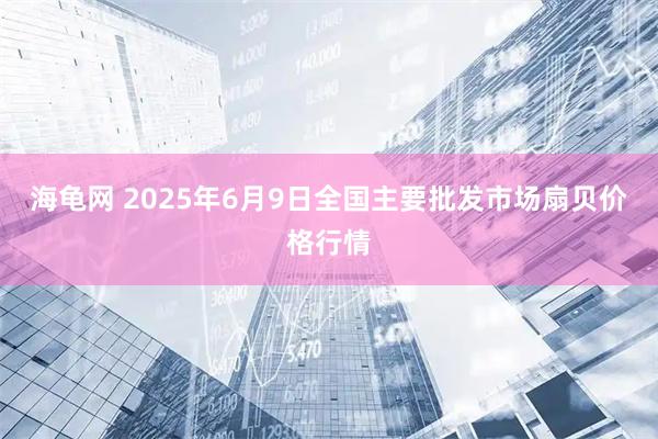 海龟网 2025年6月9日全国主要批发市场扇贝价格行情