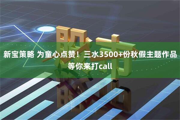 新宝策略 为童心点赞！三水3500+份秋假主题作品等你来打call