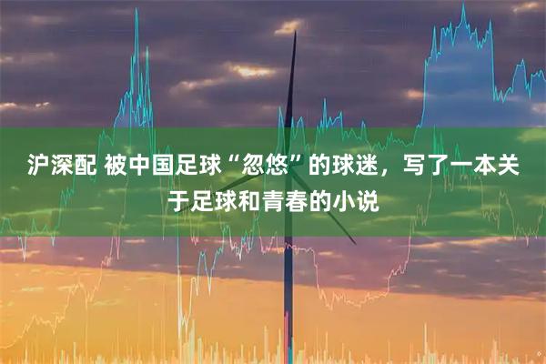 沪深配 被中国足球“忽悠”的球迷，写了一本关于足球和青春的小说