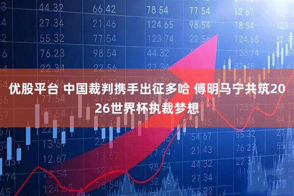 优股平台 中国裁判携手出征多哈 傅明马宁共筑2026世界杯执裁梦想