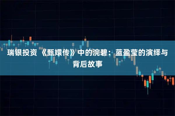 瑞银投资 《甄嬛传》中的浣碧：蓝盈莹的演绎与背后故事