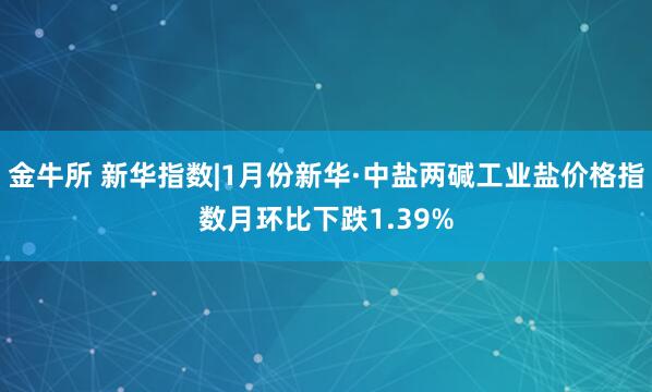 金牛所 新华指数|1月份新华·中盐两碱工业盐价格指数月环比下跌1.39%