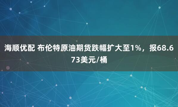 海顺优配 布伦特原油期货跌幅扩大至1%，报68.673美元/桶