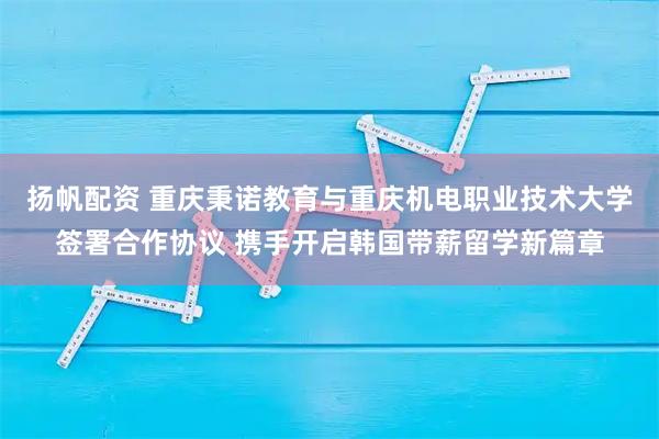 扬帆配资 重庆秉诺教育与重庆机电职业技术大学签署合作协议 携手开启韩国带薪留学新篇章