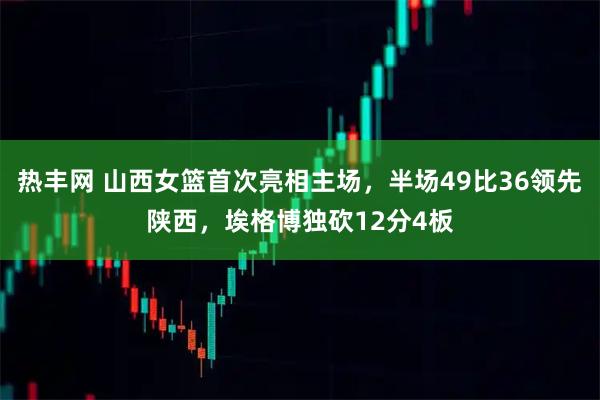 热丰网 山西女篮首次亮相主场，半场49比36领先陕西，埃格博独砍12分4板