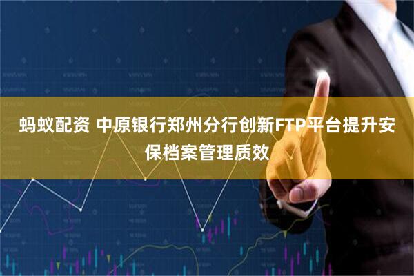蚂蚁配资 中原银行郑州分行创新FTP平台提升安保档案管理质效