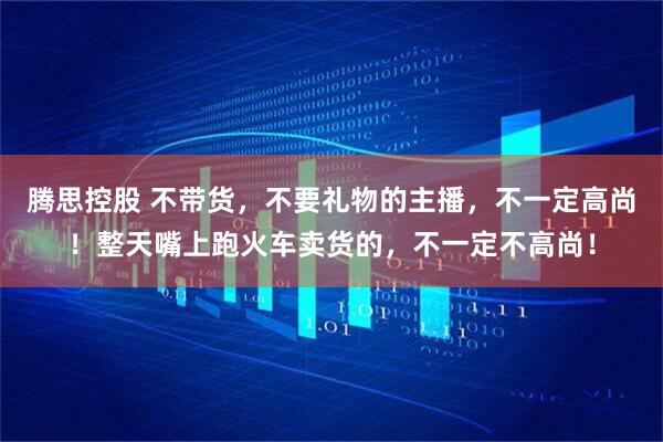 腾思控股 不带货，不要礼物的主播，不一定高尚！整天嘴上跑火车卖货的，不一定不高尚！