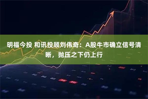 明福今投 和讯投顾刘伟奇：A股牛市确立信号清晰，抛压之下仍上行