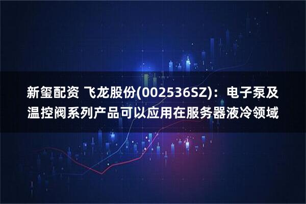 新玺配资 飞龙股份(002536SZ)：电子泵及温控阀系列产品可以应用在服务器液冷领域