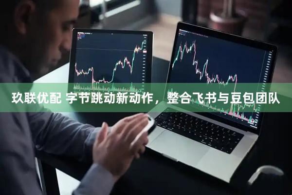 玖联优配 字节跳动新动作，整合飞书与豆包团队